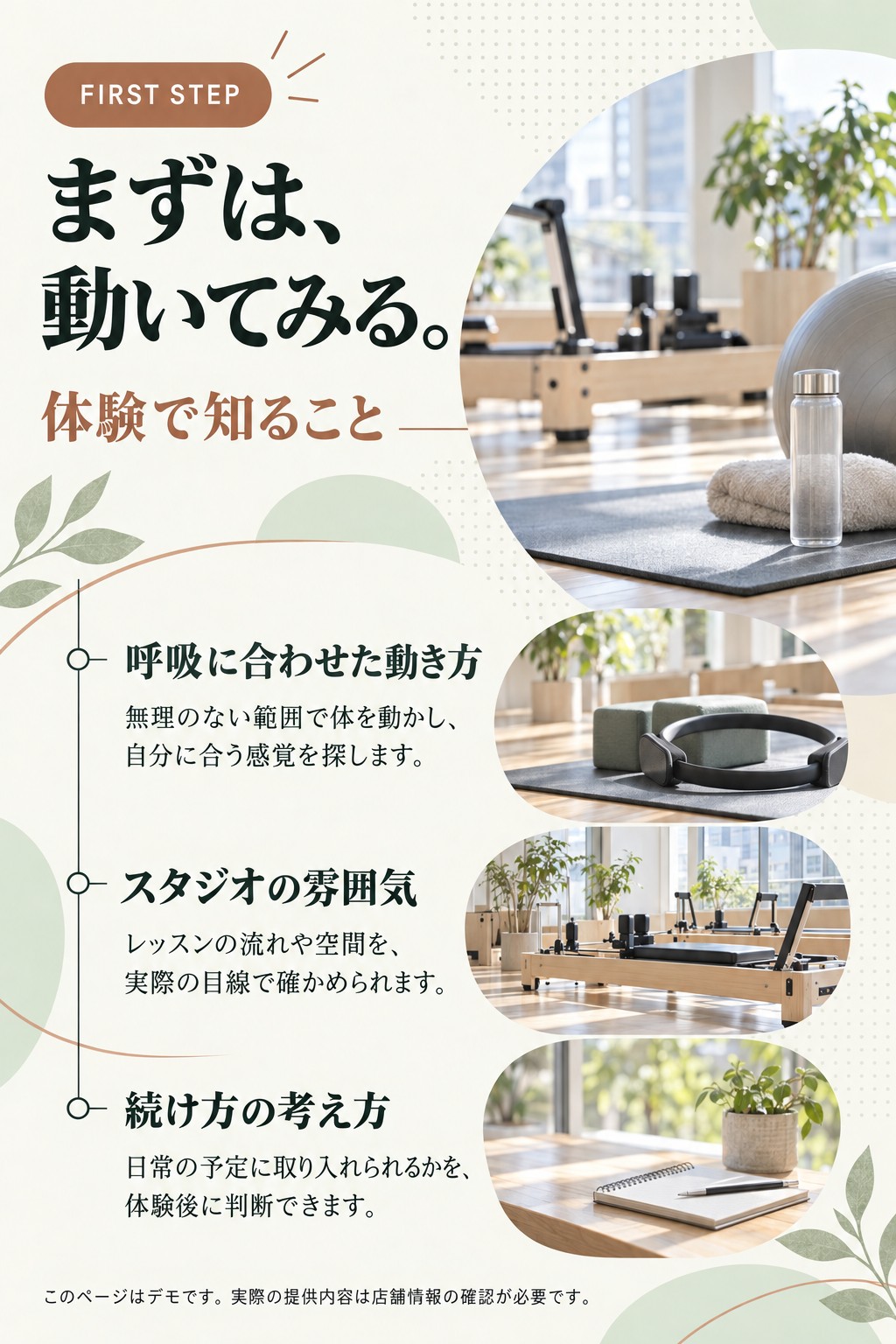 FIRST STEP。まずは、動いてみる。。体験で知ること。呼吸に合わせた動き方。無理のない範囲で体を動かし、自分に合う感覚を探します。。スタジオの雰囲気。レッスンの流れや空間を、実際の目線で確かめられます。。続け方の考え方。日常の予定に取り入れられるかを、体験後に判断できます。。このページはデモです。実際の提供内容は店舗情報の確認が必要です。