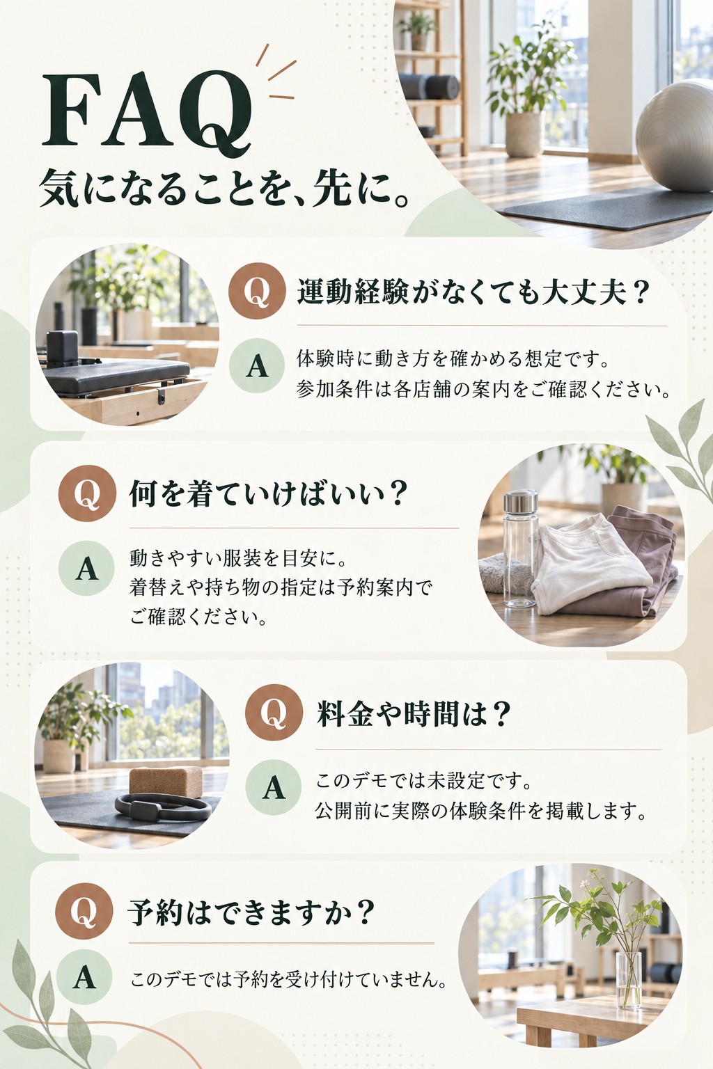 FAQ。気になることを、先に。。Q 運動経験がなくても大丈夫？。A 体験時に動き方を確かめる想定です。参加条件は各店舗の案内をご確認ください。。Q 何を着ていけばいい？。A 動きやすい服装を目安に。着替えや持ち物の指定は予約案内でご確認ください。。Q 料金や時間は？。A このデモでは未設定です。公開前に実際の体験条件を掲載します。。Q 予約はできますか？。A このデモでは予約を受け付けていません。
